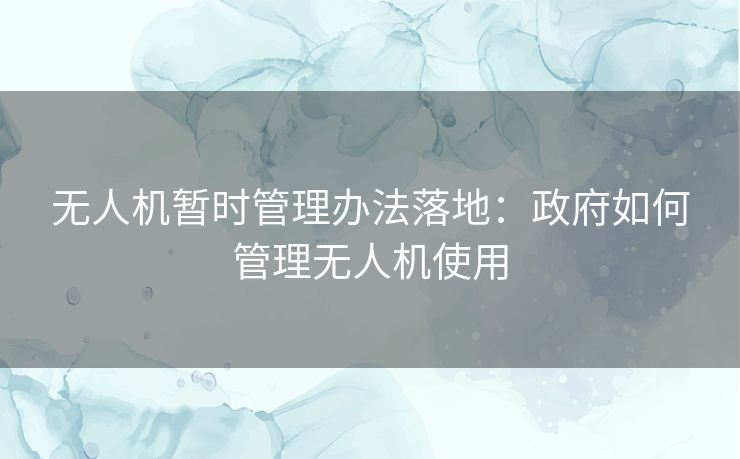 无人机暂时管理办法落地：政府如何管理无人机使用