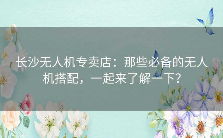 长沙无人机专卖店：那些必备的无人机搭配，一起来了解一下？