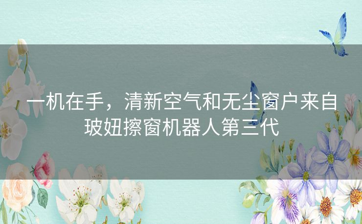 一机在手，清新空气和无尘窗户来自玻妞擦窗机器人第三代