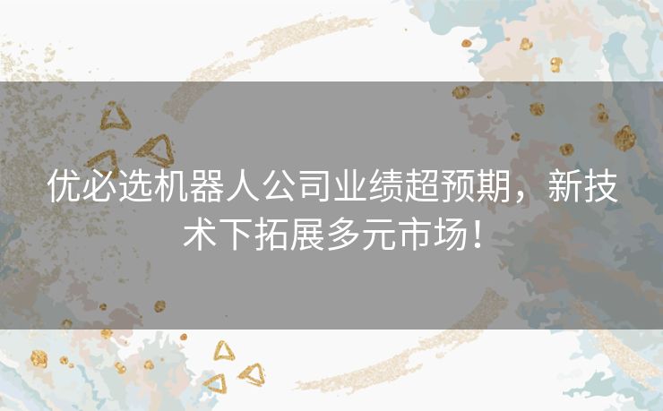 优必选机器人公司业绩超预期，新技术下拓展多元市场！