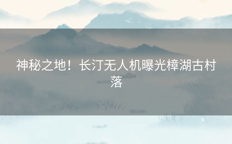 神秘之地！长汀无人机曝光樟湖古村落