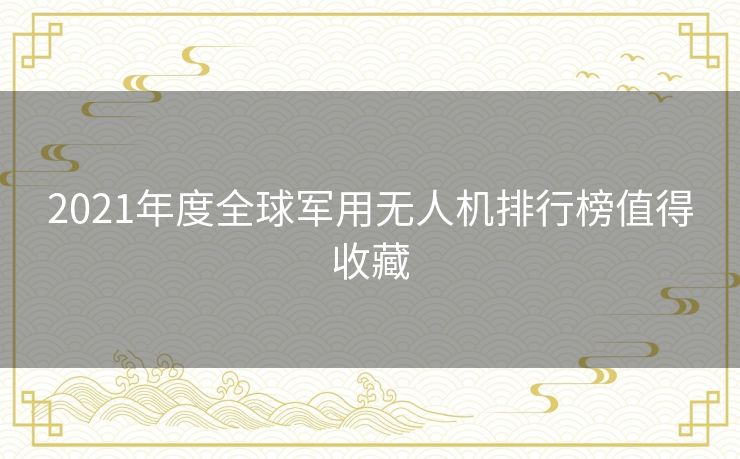 2021年度全球军用无人机排行榜值得收藏