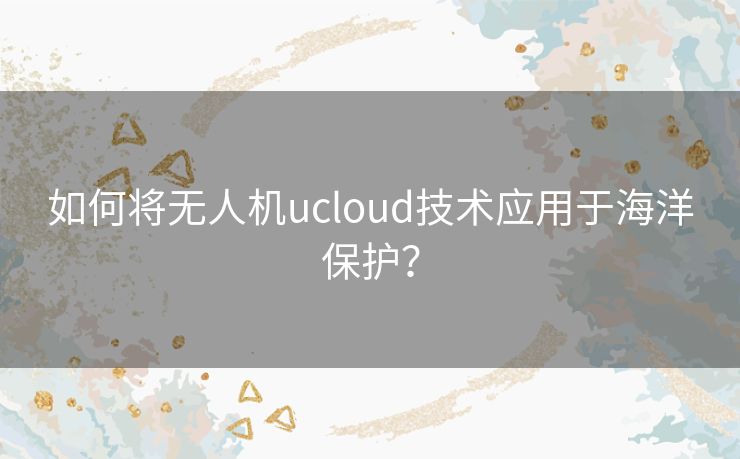 如何将无人机ucloud技术应用于海洋保护？