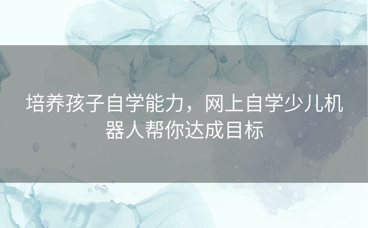 培养孩子自学能力，网上自学少儿机器人帮你达成目标