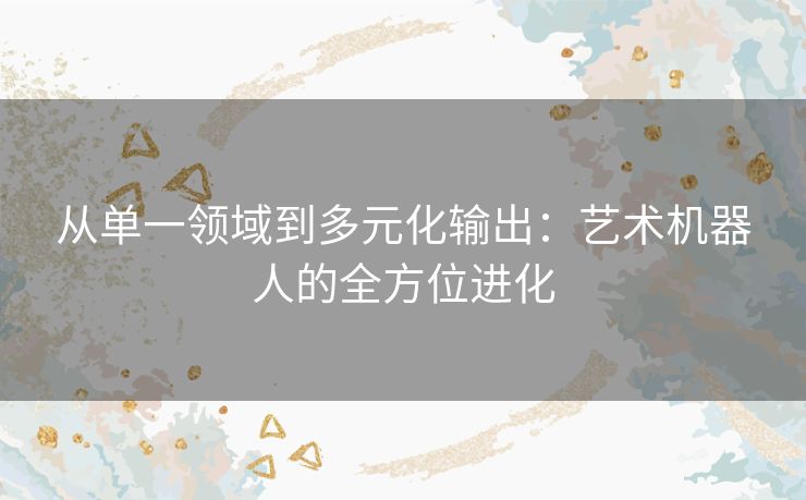 从单一领域到多元化输出：艺术机器人的全方位进化