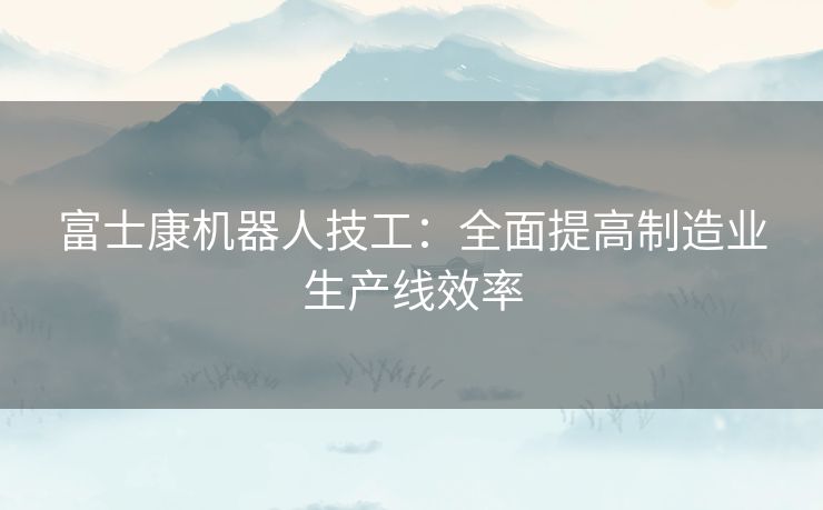 富士康机器人技工：全面提高制造业生产线效率