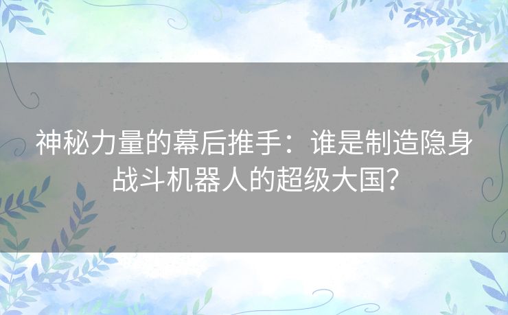 神秘力量的幕后推手：谁是制造隐身战斗机器人的超级大国？