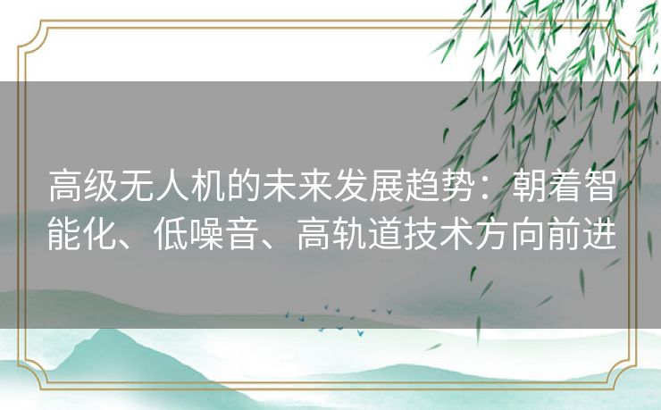 高级无人机的未来发展趋势：朝着智能化、低噪音、高轨道技术方向前进