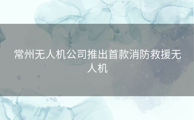 常州无人机公司推出首款消防救援无人机