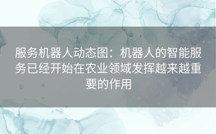 服务机器人动态图：机器人的智能服务已经开始在农业领域发挥越来越重要的作用