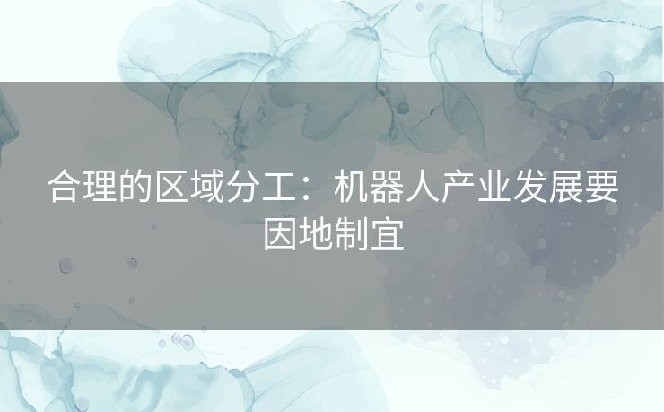 合理的区域分工：机器人产业发展要因地制宜