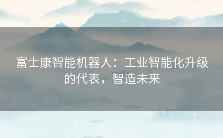 富士康智能机器人：工业智能化升级的代表，智造未来