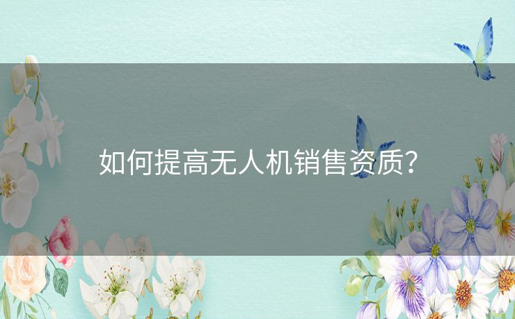 如何提高无人机销售资质？