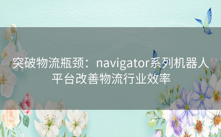 突破物流瓶颈：navigator系列机器人平台改善物流行业效率