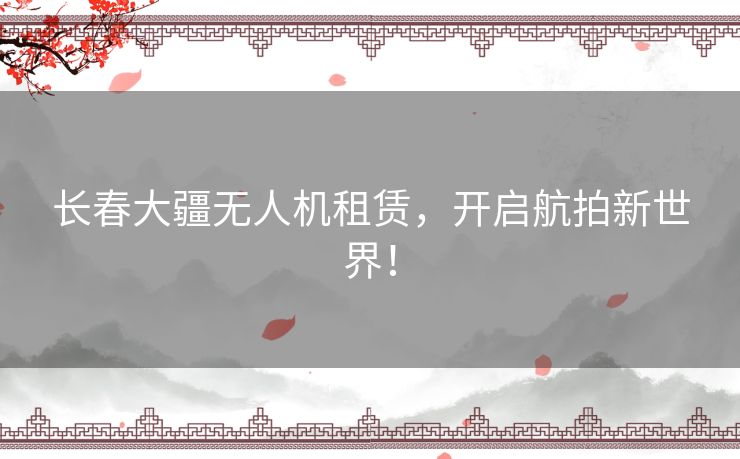 长春大疆无人机租赁，开启航拍新世界！