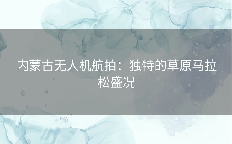 内蒙古无人机航拍：独特的草原马拉松盛况