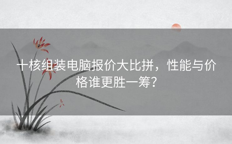 十核组装电脑报价大比拼，性能与价格谁更胜一筹？