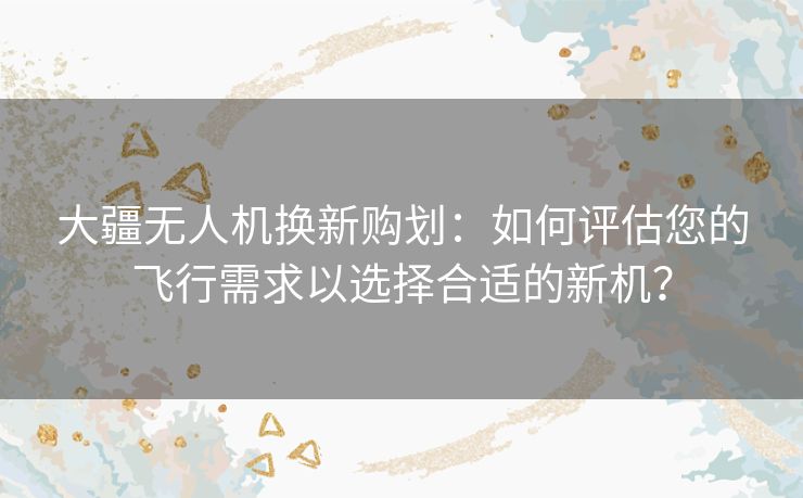 大疆无人机换新购划：如何评估您的飞行需求以选择合适的新机？