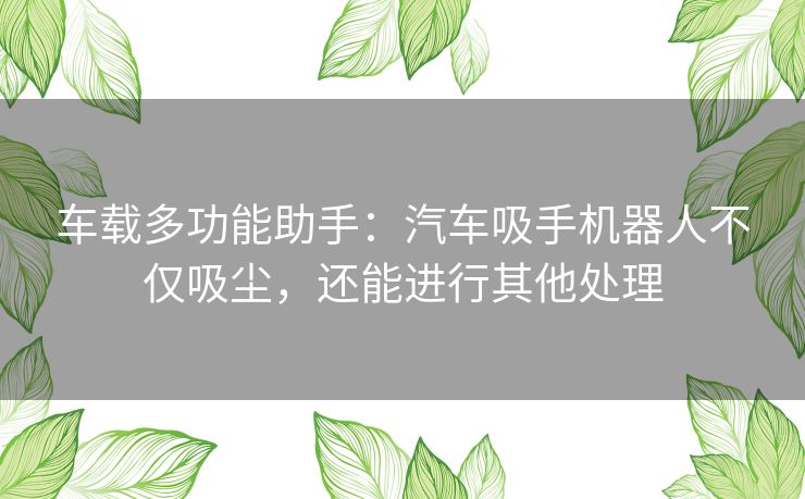 车载多功能助手：汽车吸手机器人不仅吸尘，还能进行其他处理