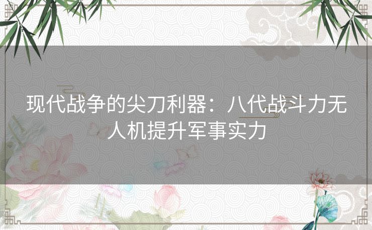 现代战争的尖刀利器：八代战斗力无人机提升军事实力