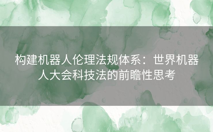 构建机器人伦理法规体系：世界机器人大会科技法的前瞻性思考