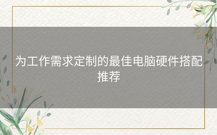 为工作需求定制的最佳电脑硬件搭配推荐