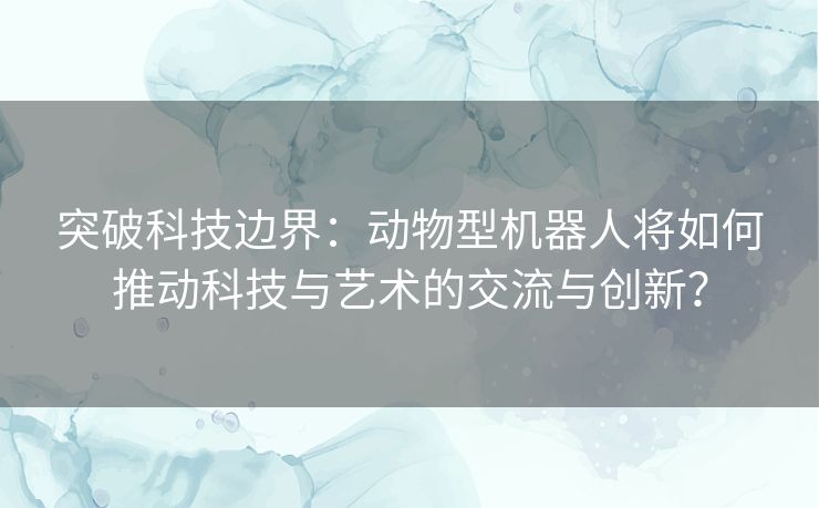 突破科技边界：动物型机器人将如何推动科技与艺术的交流与创新？