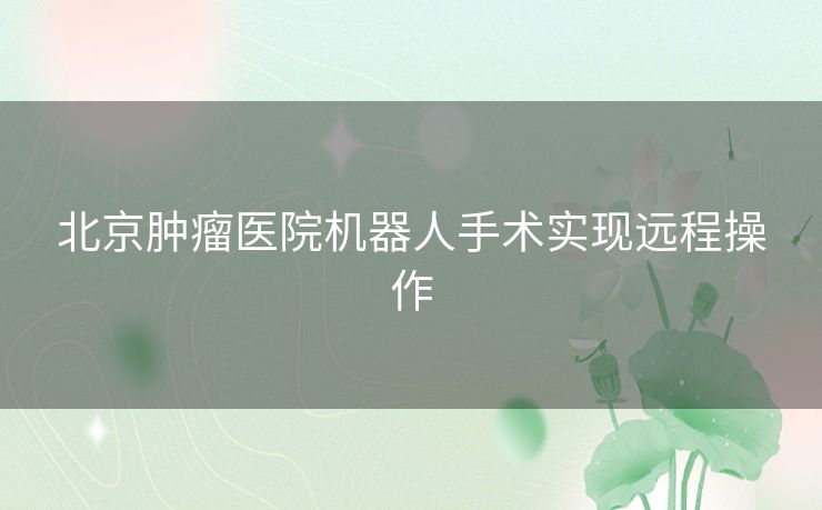 北京肿瘤医院机器人手术实现远程操作