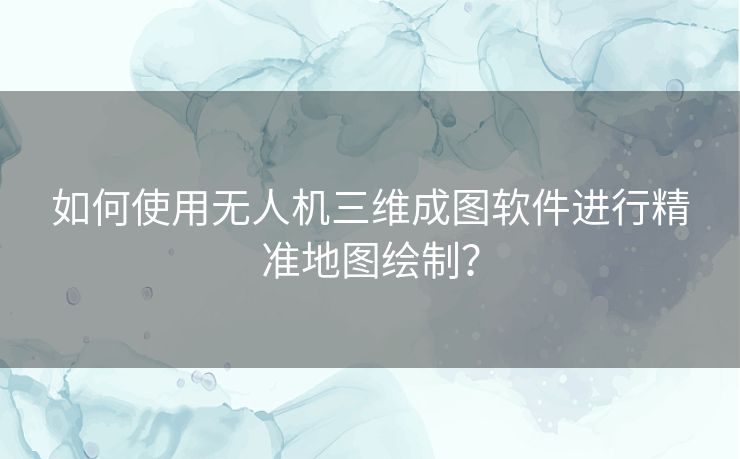 如何使用无人机三维成图软件进行精准地图绘制？