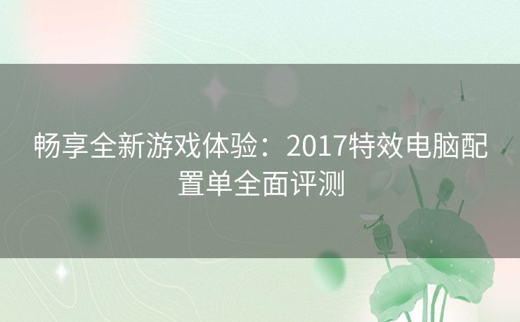 畅享全新游戏体验：2017特效电脑配置单全面评测