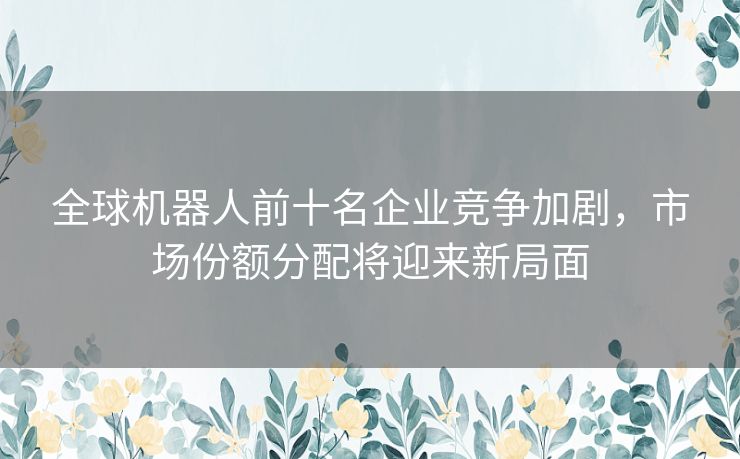 全球机器人前十名企业竞争加剧，市场份额分配将迎来新局面