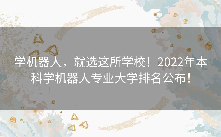 学机器人，就选这所学校！2022年本科学机器人专业大学排名公布！