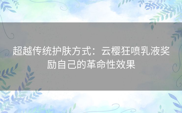 超越传统护肤方式：云樱狂喷乳液奖励自己的革命性效果