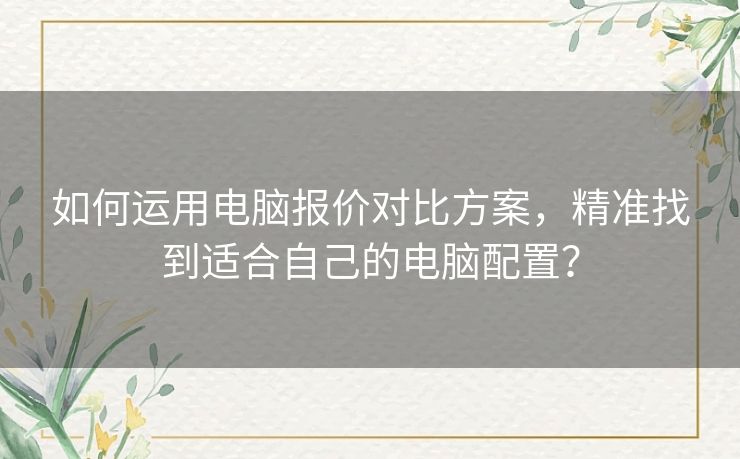 如何运用电脑报价对比方案，精准找到适合自己的电脑配置？