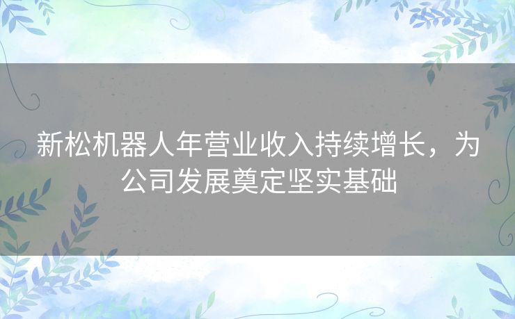 新松机器人年营业收入持续增长，为公司发展奠定坚实基础