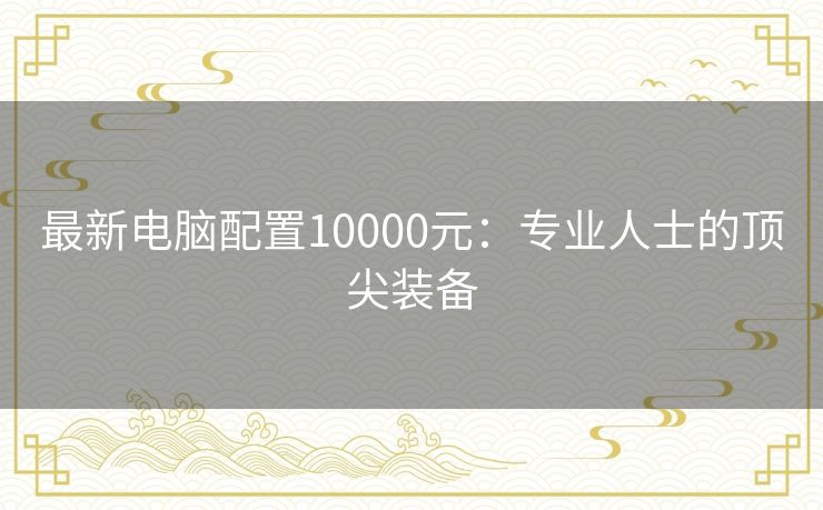 最新电脑配置10000元：专业人士的顶尖装备