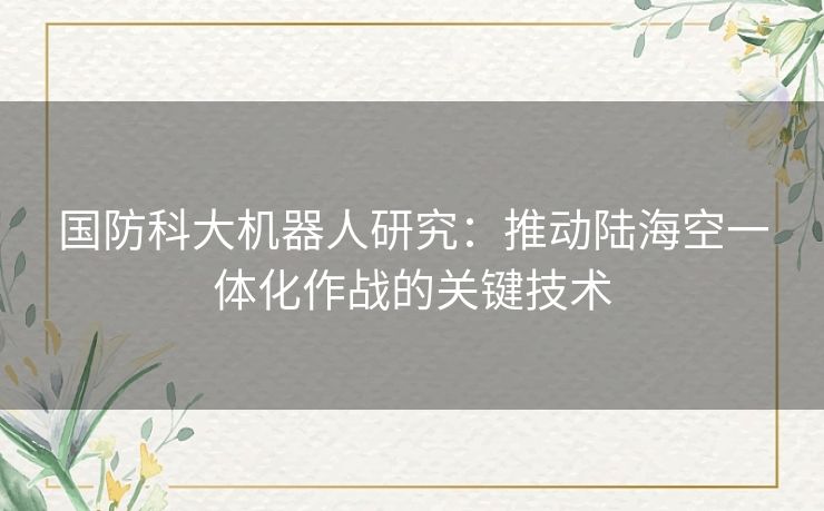 国防科大机器人研究：推动陆海空一体化作战的关键技术