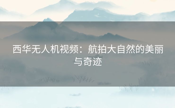 西华无人机视频：航拍大自然的美丽与奇迹