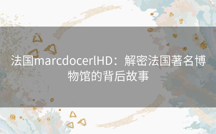 法国marcdocerlHD：解密法国著名博物馆的背后故事