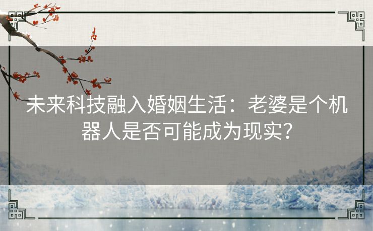 未来科技融入婚姻生活：老婆是个机器人是否可能成为现实？