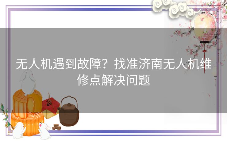 无人机遇到故障？找准济南无人机维修点解决问题