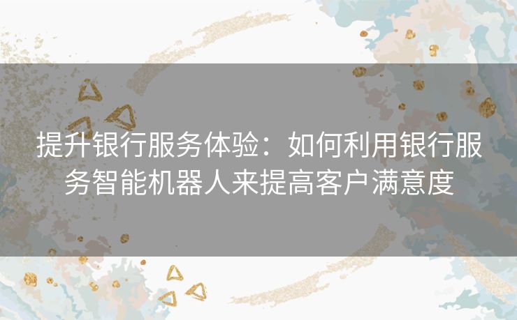 提升银行服务体验：如何利用银行服务智能机器人来提高客户满意度