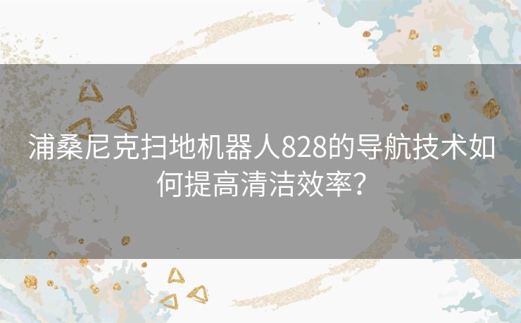 浦桑尼克扫地机器人828的导航技术如何提高清洁效率？