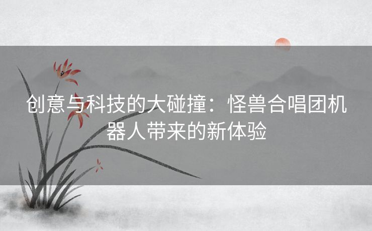 创意与科技的大碰撞：怪兽合唱团机器人带来的新体验