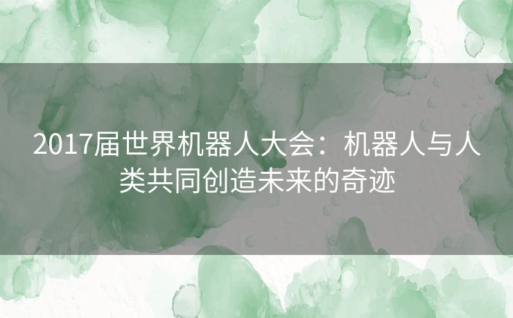 2017届世界机器人大会：机器人与人类共同创造未来的奇迹