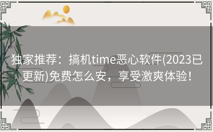 独家推荐：搞机time恶心软件(2023已更新)免费怎么安，享受激爽体验！