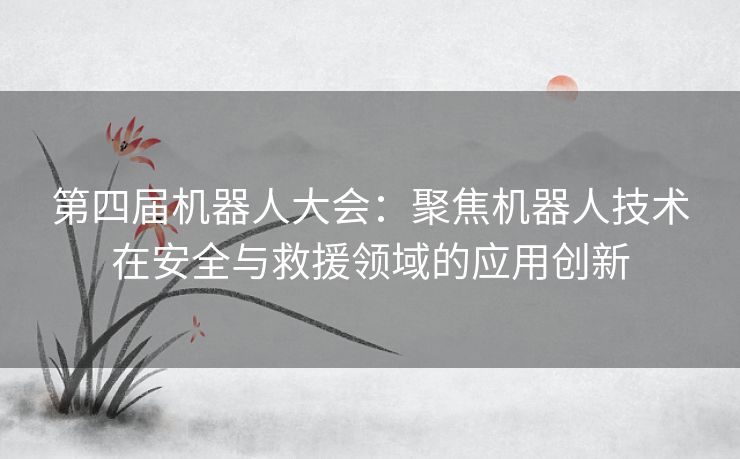 第四届机器人大会：聚焦机器人技术在安全与救援领域的应用创新