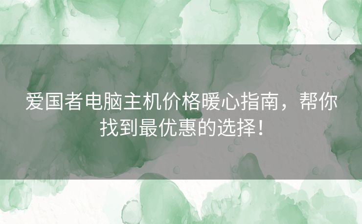 爱国者电脑主机价格暖心指南，帮你找到最优惠的选择！