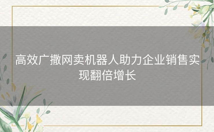 高效广撒网卖机器人助力企业销售实现翻倍增长