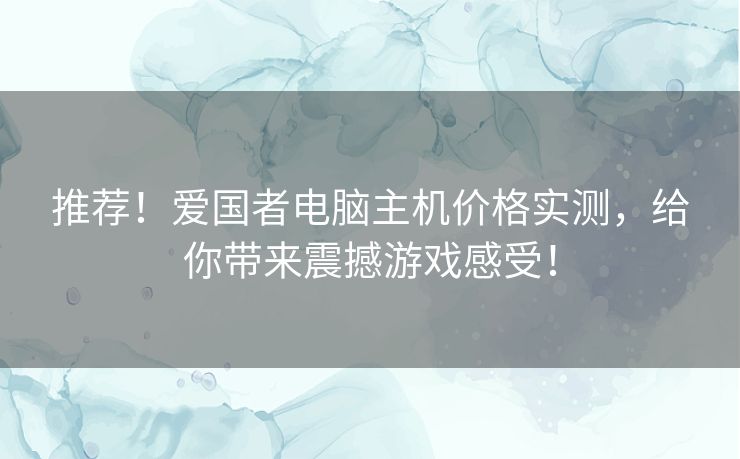 推荐！爱国者电脑主机价格实测，给你带来震撼游戏感受！